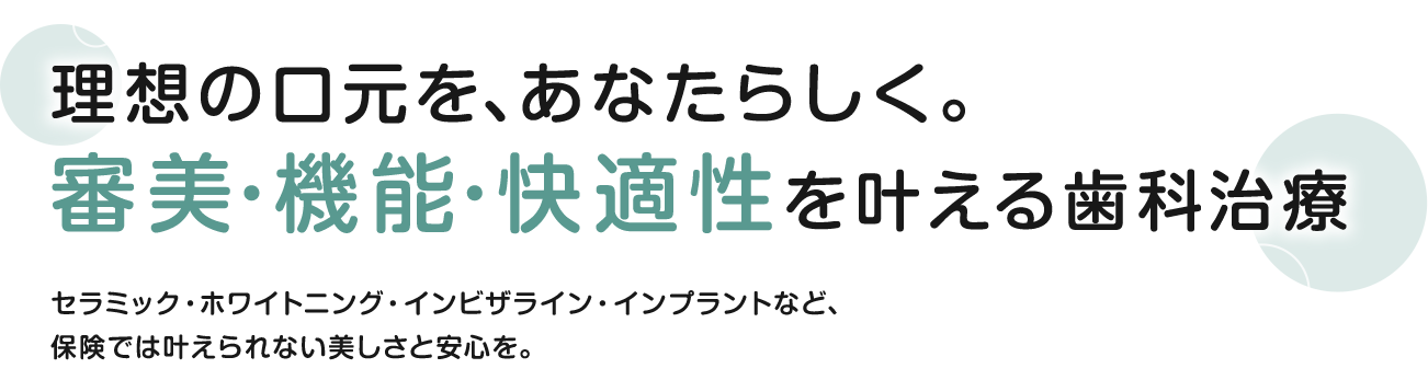 理想の口元を、あなたらしく。審美・機能・快適性を叶える歯科治療 セラミック・ホワイトニング・インビザライン・インプラントなど、保険では叶えられない美しさと安心を。